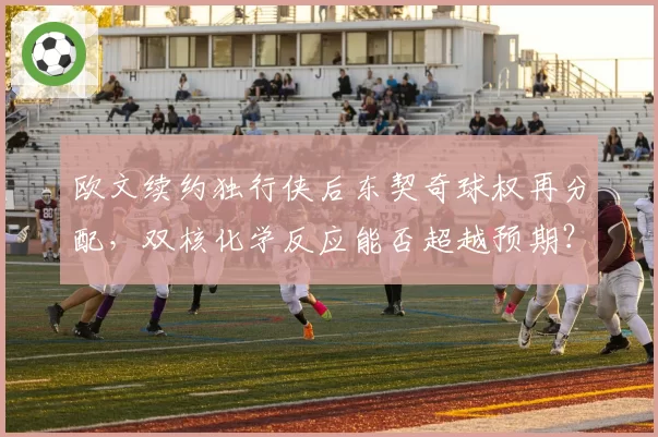 欧文续约独行侠后东契奇球权再分配，双核化学反应能否超越预期？