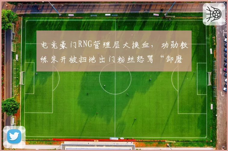 电竞豪门RNG管理层大换血，功勋教练朱开被扫地出门粉丝怒骂“卸磨杀驴”