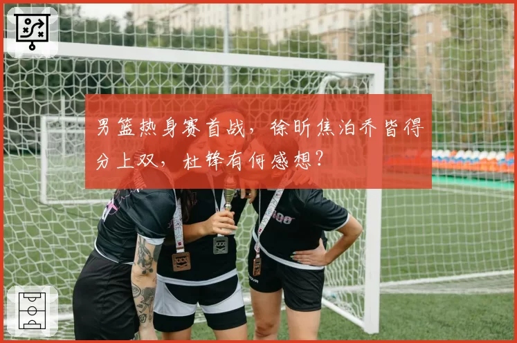 男篮热身赛首战，徐昕焦泊乔皆得分上双，杜锋有何感想？