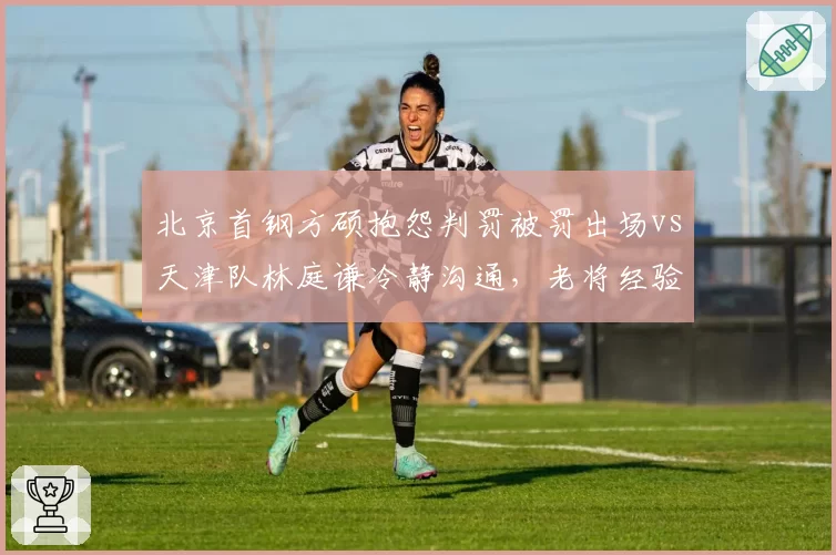 北京首钢方硕抱怨判罚被罚出场vs天津队林庭谦冷静沟通，老将经验值对比高下立判