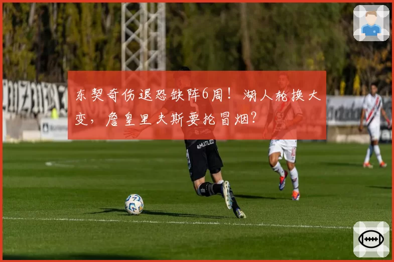 东契奇伤退恐缺阵6周！湖人轮换大变，詹皇里夫斯要抡冒烟？