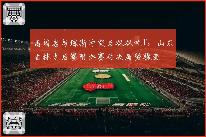 高诗岩与琼斯冲突后双双吃T，山东吉林季后赛附加赛对决局势骤变