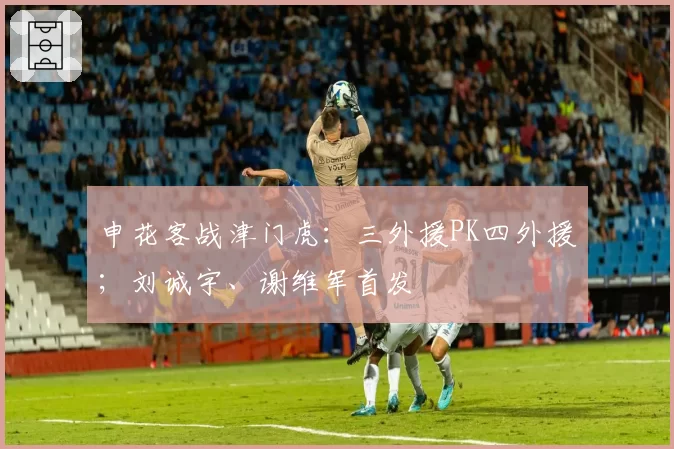 申花客战津门虎：三外援PK四外援；刘诚宇、谢维军首发
