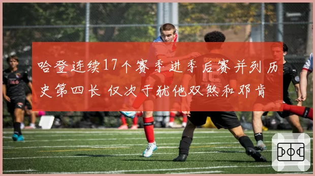 哈登连续17个赛季进季后赛并列历史第四长 仅次于犹他双煞和邓肯