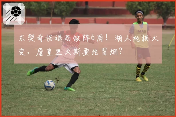 东契奇伤退恐缺阵6周！湖人轮换大变，詹皇里夫斯要抡冒烟？