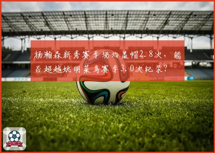 杨瀚森新秀赛季场均盖帽2.8次，能否超越姚明菜鸟赛季3.0次纪录？